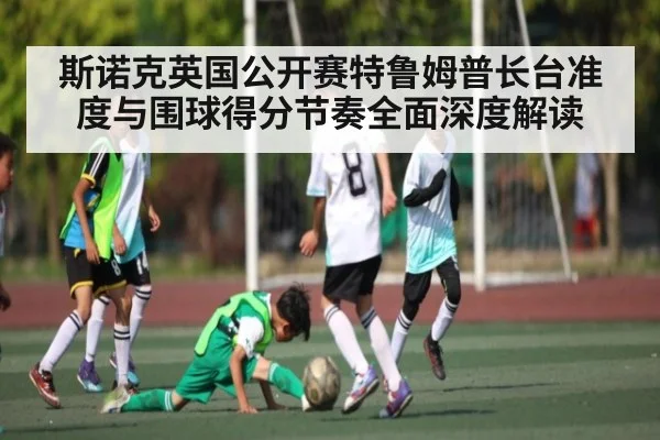 斯诺克英国公开赛特鲁姆普长台准度与围球得分节奏全面深度解读